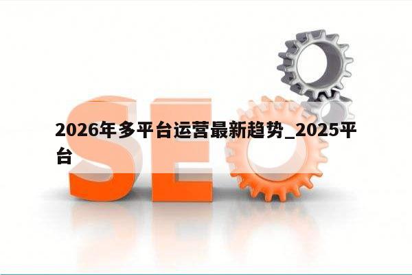 2026年多平台运营最新趋势_2025平台