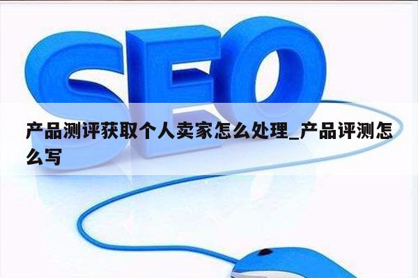 产品测评获取个人卖家怎么处理_产品评测怎么写