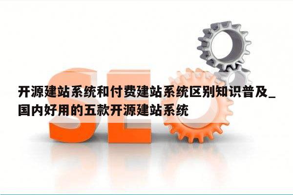 开源建站系统和付费建站系统区别知识普及_国内好用的五款开源建站系统