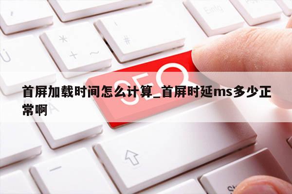 首屏加载时间怎么计算_首屏时延ms多少正常啊