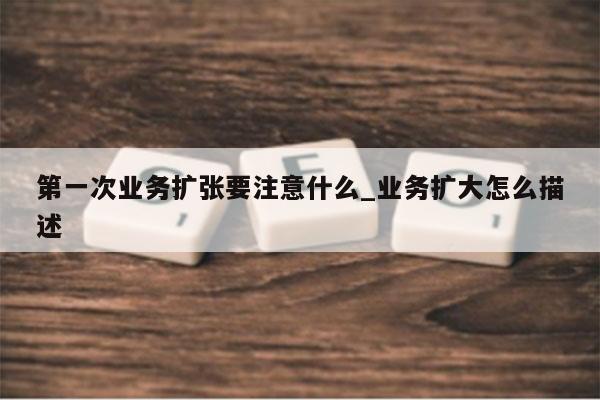 第一次业务扩张要注意什么_业务扩大怎么描述