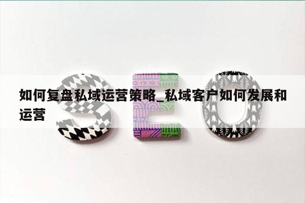 如何复盘私域运营策略_私域客户如何发展和运营