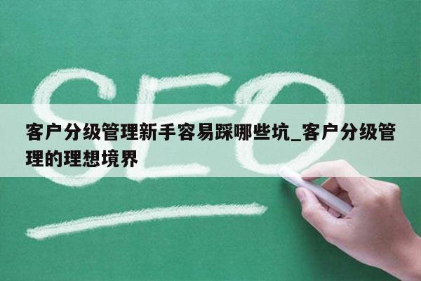 客户分级管理新手容易踩哪些坑_客户分级管理的理想境界