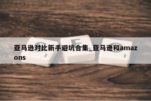 亚马逊对比新手避坑合集_亚马逊和amazons