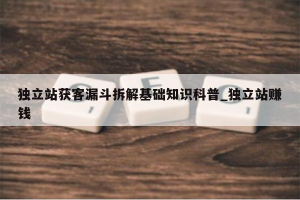 独立站获客漏斗拆解基础知识科普_独立站赚钱