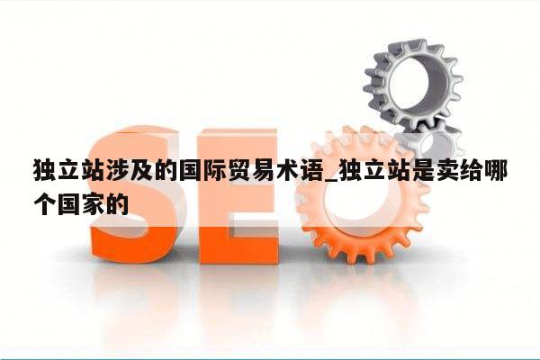 独立站涉及的国际贸易术语_独立站是卖给哪个国家的