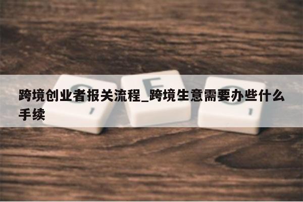 跨境创业者报关流程_跨境生意需要办些什么手续
