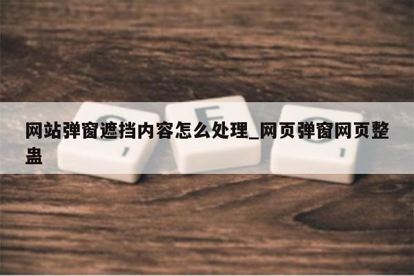 网站弹窗遮挡内容怎么处理_网页弹窗网页整蛊