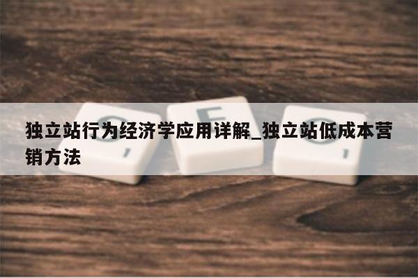 独立站行为经济学应用详解_独立站低成本营销方法