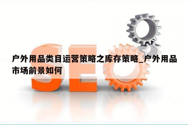 户外用品类目运营策略之库存策略_户外用品市场前景如何