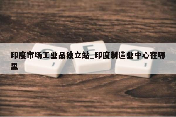印度市场工业品独立站_印度制造业中心在哪里