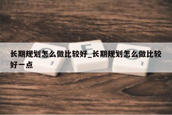 长期规划怎么做比较好_长期规划怎么做比较好一点