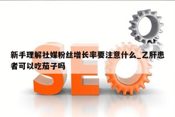 新手理解社媒粉丝增长率要注意什么_乙肝患者可以吃茄子吗