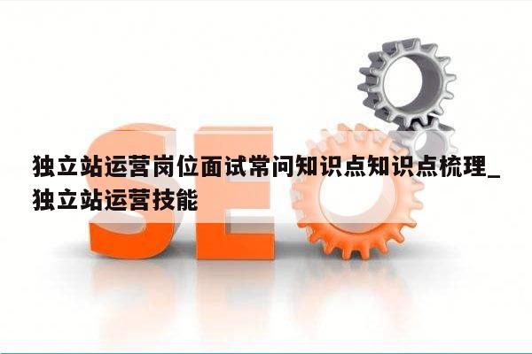 独立站运营岗位面试常问知识点知识点梳理_独立站运营技能