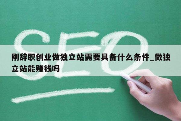 刚辞职创业做独立站需要具备什么条件_做独立站能赚钱吗