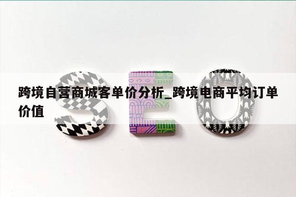 跨境自营商城客单价分析_跨境电商平均订单价值