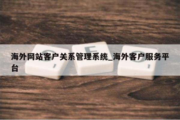 海外网站客户关系管理系统_海外客户服务平台