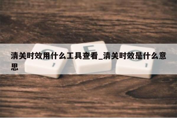 清关时效用什么工具查看_清关时效是什么意思