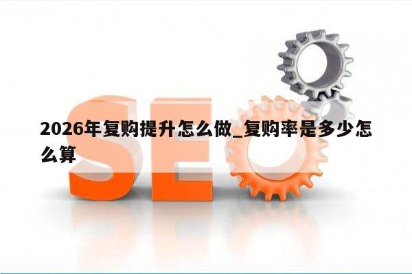 2026年复购提升怎么做_复购率是多少怎么算