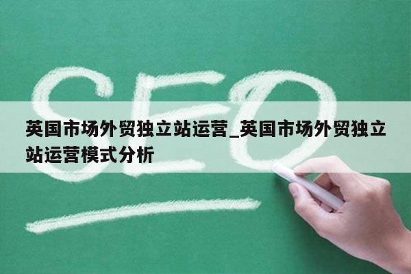 英国市场外贸独立站运营_英国市场外贸独立站运营模式分析