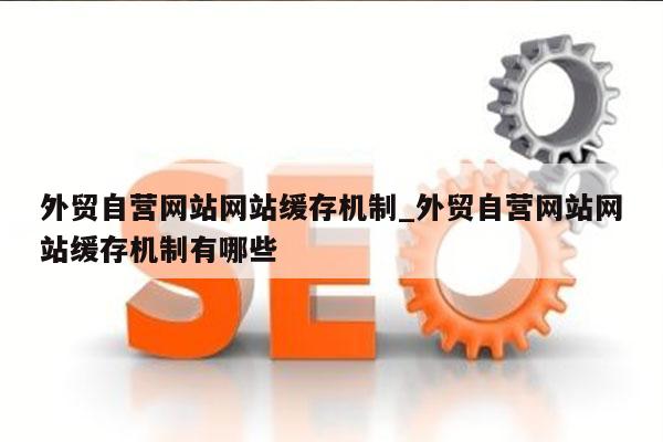 外贸自营网站网站缓存机制_外贸自营网站网站缓存机制有哪些