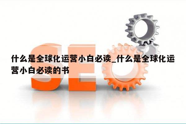什么是全球化运营小白必读_什么是全球化运营小白必读的书