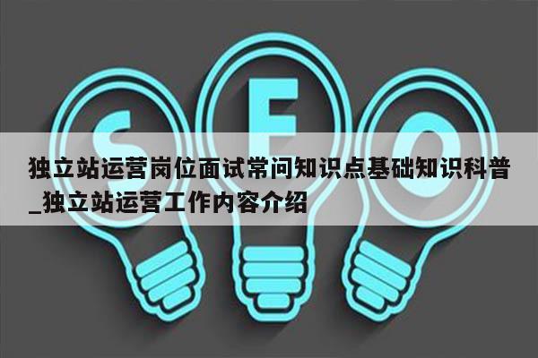 独立站运营岗位面试常问知识点基础知识科普_独立站运营工作内容介绍