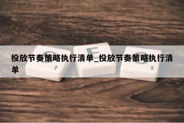 投放节奏策略执行清单_投放节奏策略执行清单