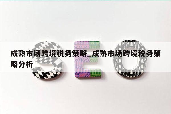 成熟市场跨境税务策略_成熟市场跨境税务策略分析