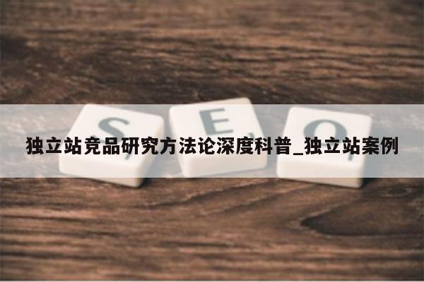 独立站竞品研究方法论深度科普_独立站案例