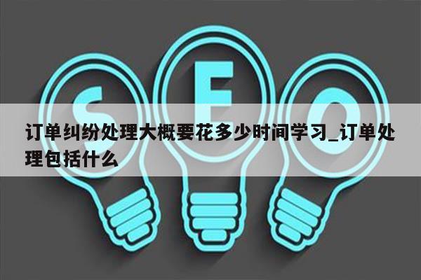订单纠纷处理大概要花多少时间学习_订单处理包括什么
