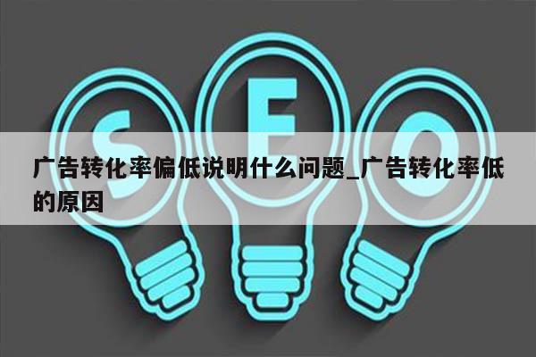 广告转化率偏低说明什么问题_广告转化率低的原因