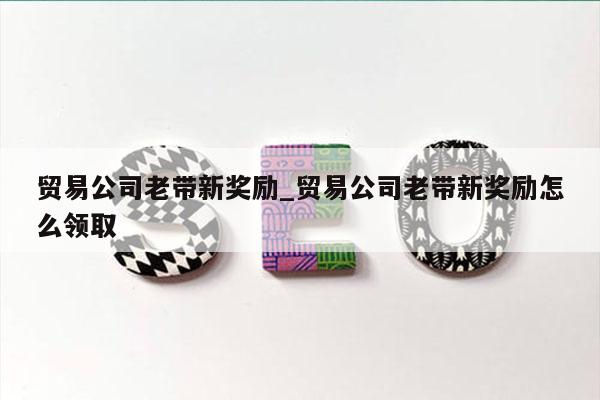 贸易公司老带新奖励_贸易公司老带新奖励怎么领取