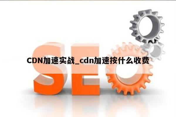 CDN加速实战_cdn加速按什么收费
