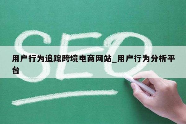 用户行为追踪跨境电商网站_用户行为分析平台