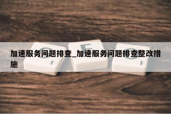 加速服务问题排查_加速服务问题排查整改措施