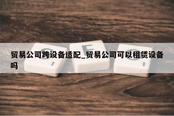 贸易公司跨设备适配_贸易公司可以租赁设备吗