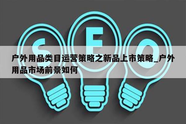 户外用品类目运营策略之新品上市策略_户外用品市场前景如何