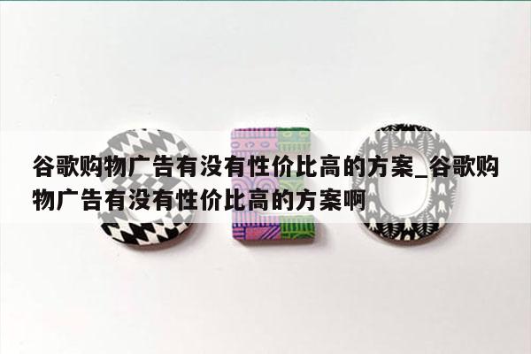 谷歌购物广告有没有性价比高的方案_谷歌购物广告有没有性价比高的方案啊
