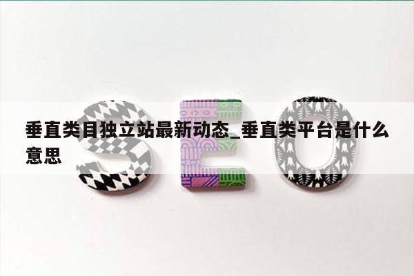 垂直类目独立站最新动态_垂直类平台是什么意思