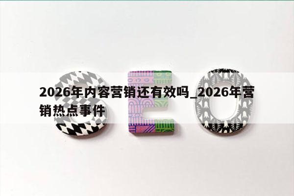 2026年内容营销还有效吗_2026年营销热点事件