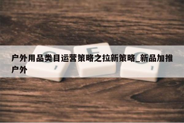 户外用品类目运营策略之拉新策略_新品加推户外