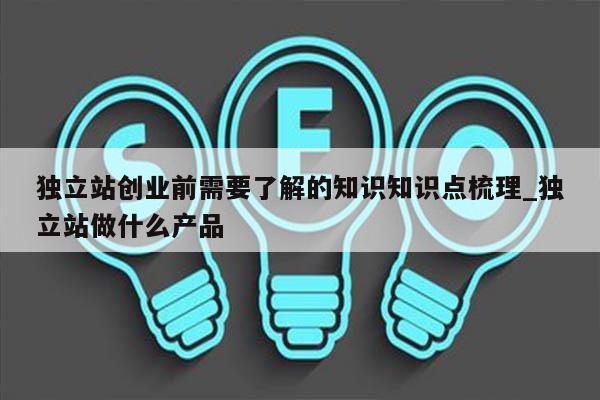 独立站创业前需要了解的知识知识点梳理_独立站做什么产品