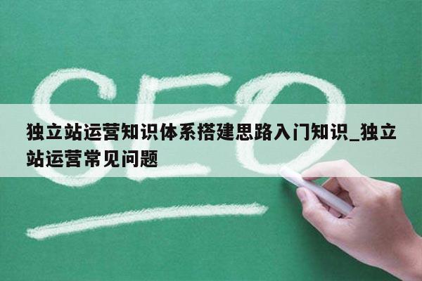 独立站运营知识体系搭建思路入门知识_独立站运营常见问题