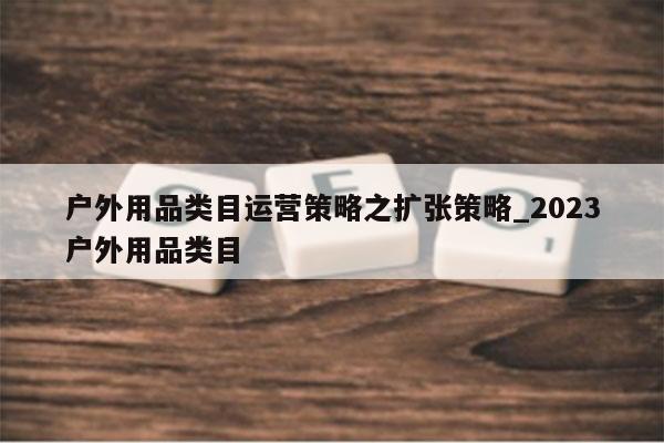 户外用品类目运营策略之扩张策略_2023户外用品类目