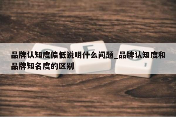 品牌认知度偏低说明什么问题_品牌认知度和品牌知名度的区别
