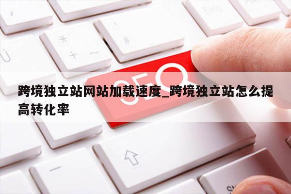 跨境独立站网站加载速度_跨境独立站怎么提高转化率