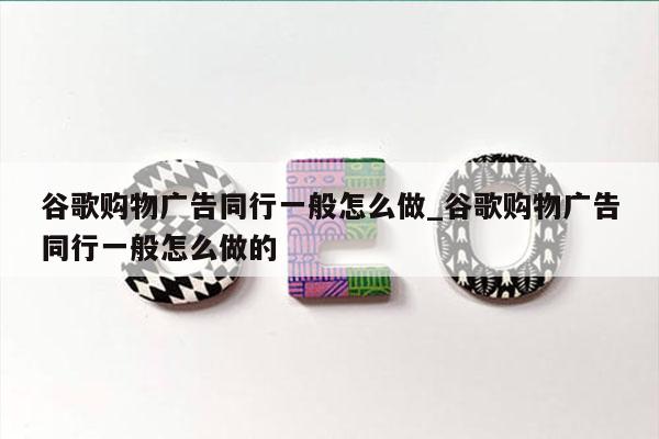 谷歌购物广告同行一般怎么做_谷歌购物广告同行一般怎么做的