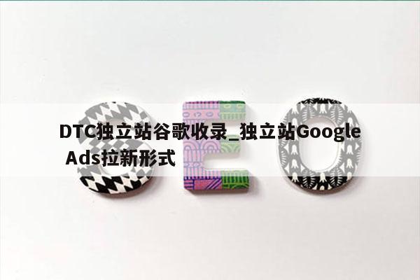 DTC独立站谷歌收录_独立站Google Ads拉新形式