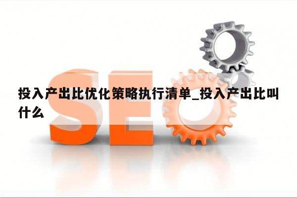 投入产出比优化策略执行清单_投入产出比叫什么